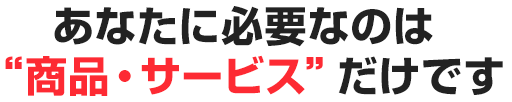 あなたに必要なのは“商品・サービス”だけです