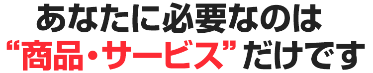 あなたに必要なのは“商品・サービス”だけです