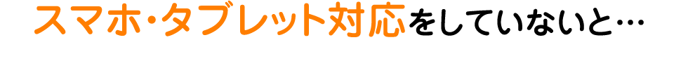 スマホ・タブレット対応をしていないと…