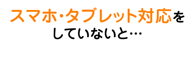 スマホ・タブレット対応をしていないと…